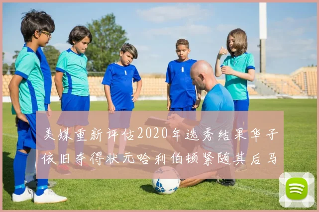 美媒重新评估2020年选秀结果华子依旧夺得状元哈利伯顿紧随其后马克西位列探花