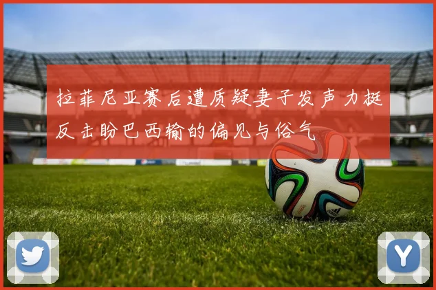 拉菲尼亚赛后遭质疑妻子发声力挺反击盼巴西输的偏见与俗气