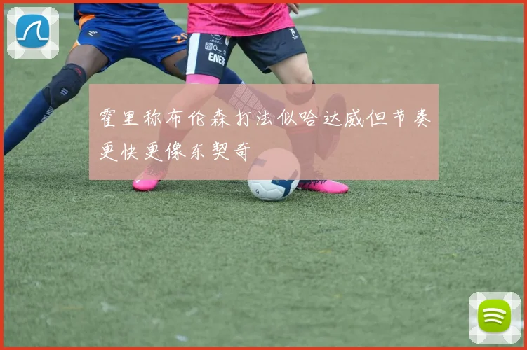霍里称布伦森打法似哈达威但节奏更快更像东契奇