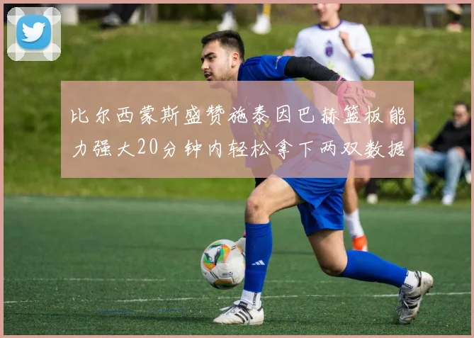 比尔西蒙斯盛赞施泰因巴赫篮板能力强大20分钟内轻松拿下两双数据
