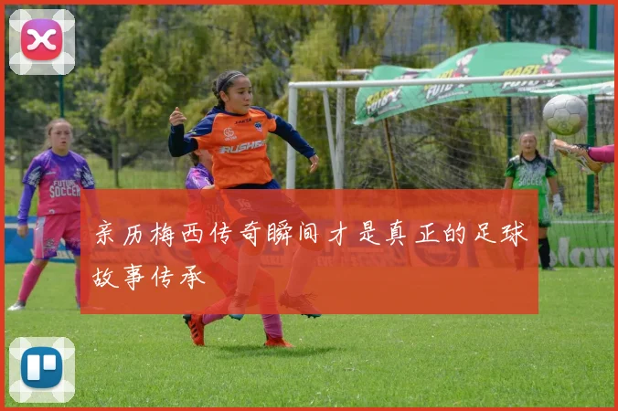 亲历梅西传奇瞬间才是真正的足球故事传承