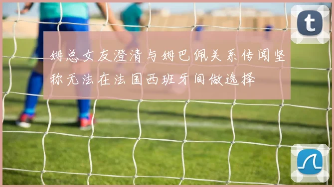 姆总女友澄清与姆巴佩关系传闻坚称无法在法国西班牙间做选择