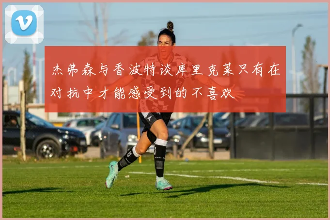 杰弗森与香波特谈库里克莱只有在对抗中才能感受到的不喜欢
