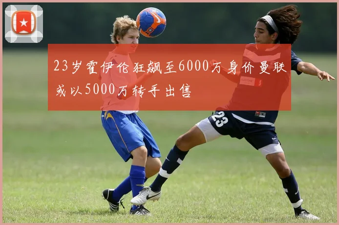 23岁霍伊伦狂飙至6000万身价曼联或以5000万转手出售
