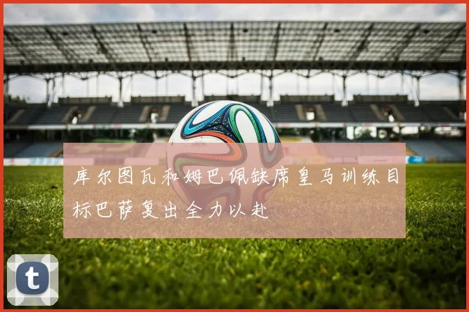 库尔图瓦和姆巴佩缺席皇马训练目标巴萨复出全力以赴