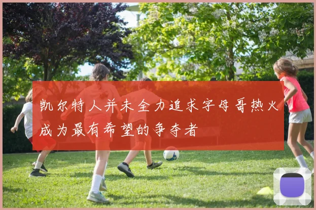 凯尔特人并未全力追求字母哥热火成为最有希望的争夺者
