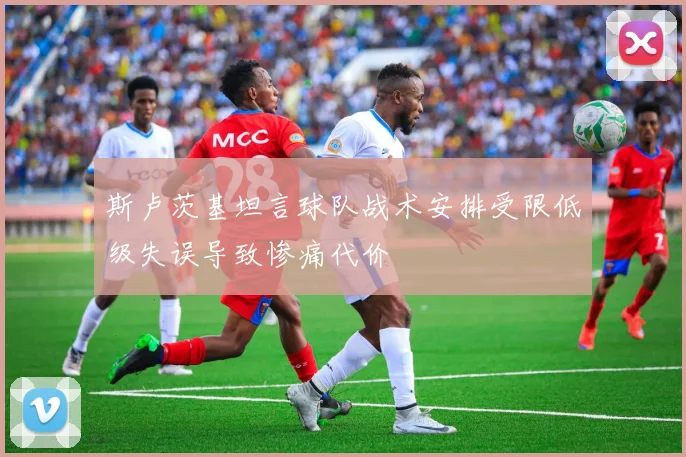 斯卢茨基坦言球队战术安排受限低级失误导致惨痛代价