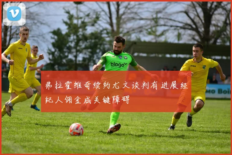 弗拉霍维奇续约尤文谈判有进展经纪人佣金成关键障碍