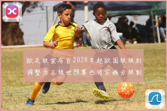 欧足联宣布自2028年起欧国联级别调整为三级世预赛也将实施分级制度