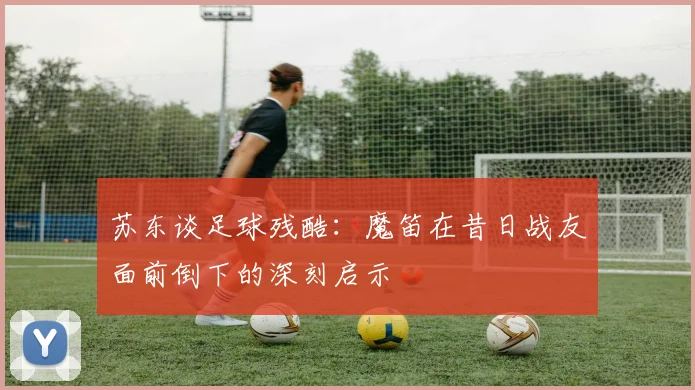 苏东谈足球残酷：魔笛在昔日战友面前倒下的深刻启示