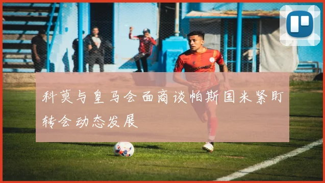科莫与皇马会面商谈帕斯国米紧盯转会动态发展