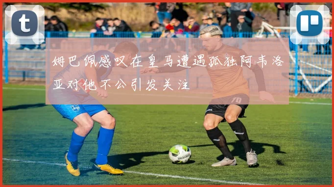姆巴佩感叹在皇马遭遇孤独阿韦洛亚对他不公引发关注