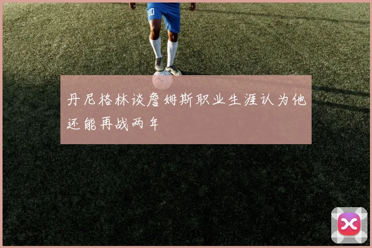 丹尼格林谈詹姆斯职业生涯认为他还能再战两年