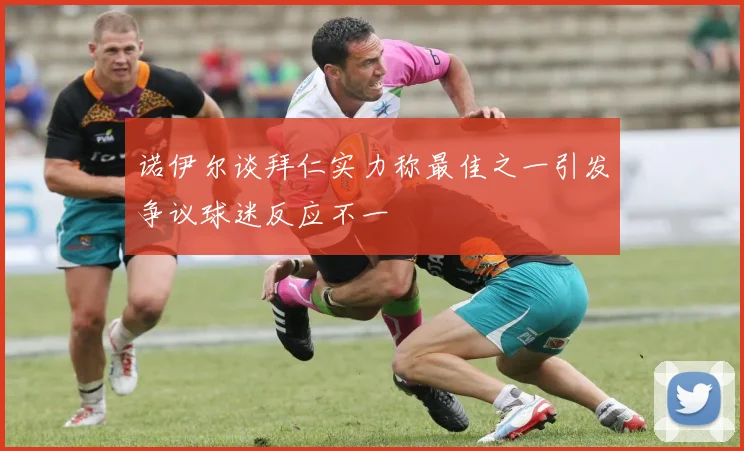 诺伊尔谈拜仁实力称最佳之一引发争议球迷反应不一