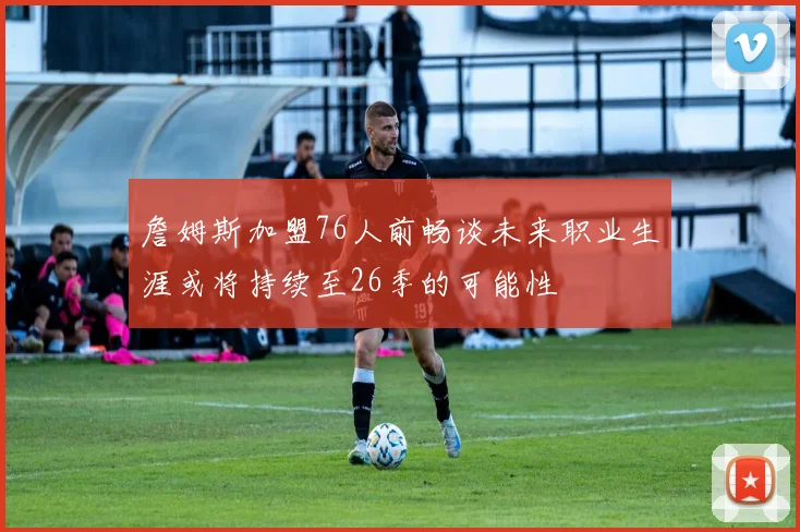詹姆斯加盟76人前畅谈未来职业生涯或将持续至26季的可能性