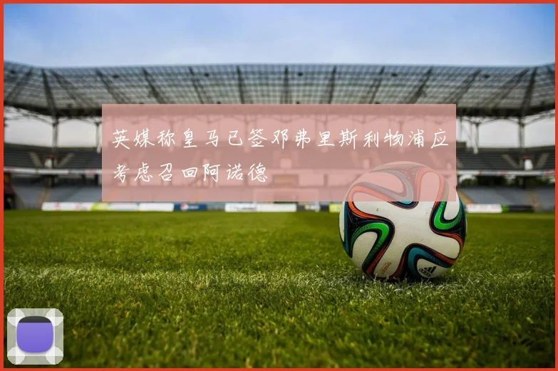 英媒称皇马已签邓弗里斯利物浦应考虑召回阿诺德